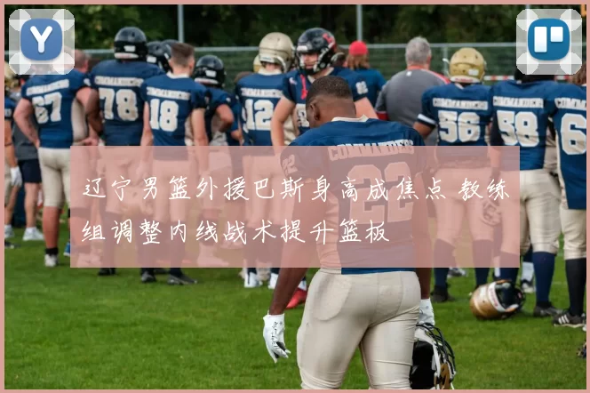 辽宁男篮外援巴斯身高成焦点 教练组调整内线战术提升篮板