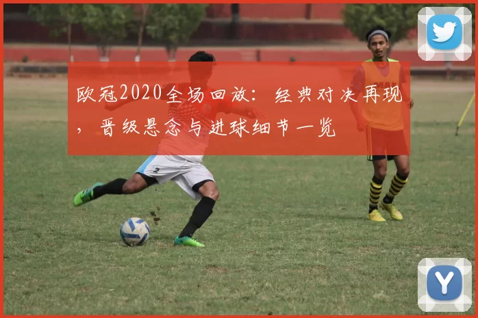 欧冠2020全场回放:经典对决再现,晋级悬念与进球细节一览