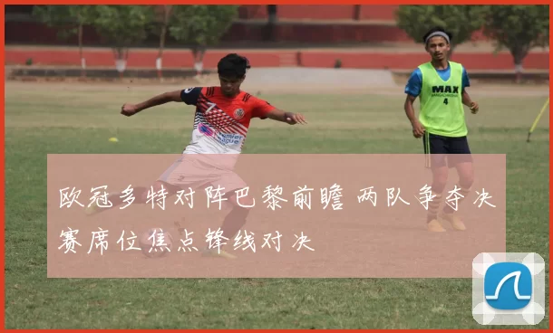 欧冠多特对阵巴黎前瞻 两队争夺决赛席位焦点锋线对决