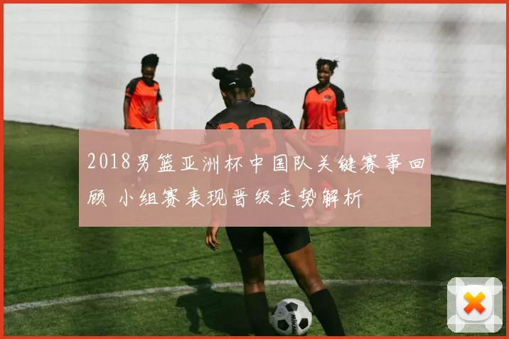 2018男篮亚洲杯中国队关键赛事回顾 小组赛表现晋级走势解析