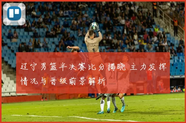 辽宁男篮半决赛比分揭晓 主力发挥情况与晋级前景解析