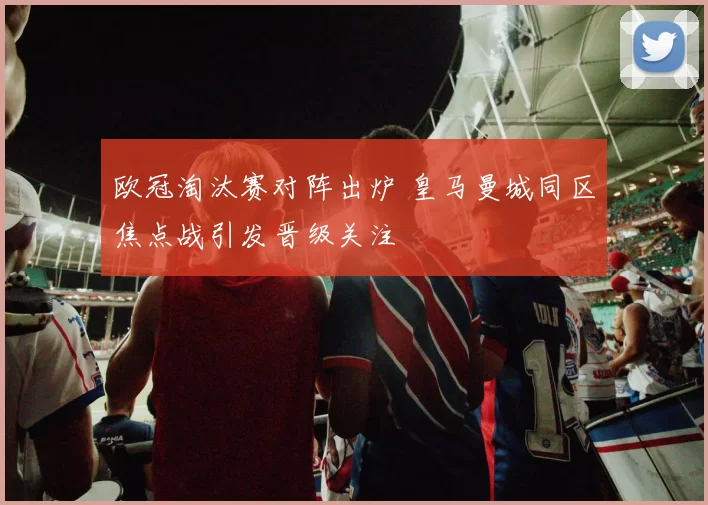 欧冠淘汰赛对阵出炉 皇马曼城同区焦点战引发晋级关注