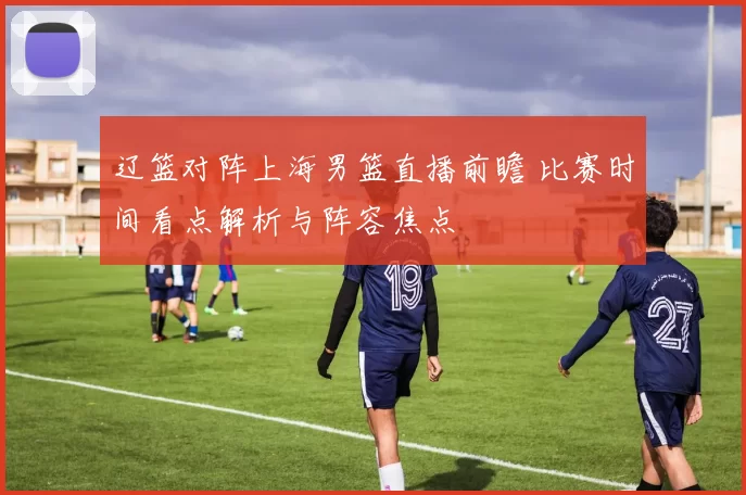 辽篮对阵上海男篮直播前瞻 比赛时间看点解析与阵容焦点