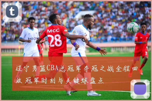辽宁男篮CBA总冠军夺冠之战全程回放 冠军时刻与关键球盘点