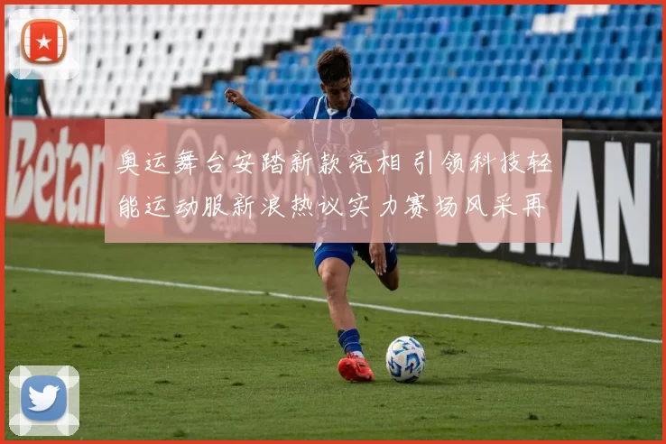 奥运舞台安踏新款亮相 引领科技轻能运动服新浪热议实力赛场风采再