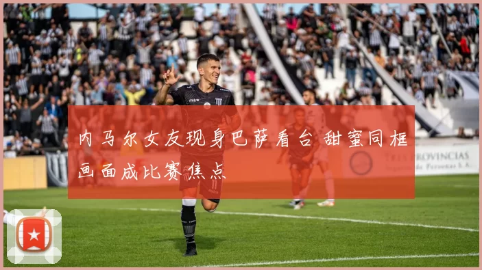 内马尔女友现身巴萨看台 甜蜜同框画面成比赛焦点