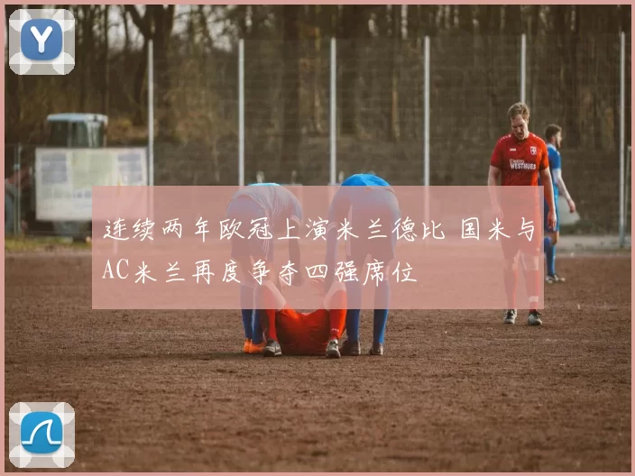 连续两年欧冠上演米兰德比 国米与AC米兰再度争夺四强席位