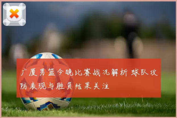 广厦男篮今晚比赛战况解析 球队攻防表现与胜负结果关注