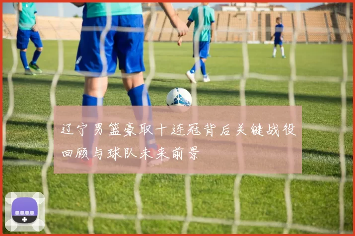 辽宁男篮豪取十连冠背后关键战役回顾与球队未来前景