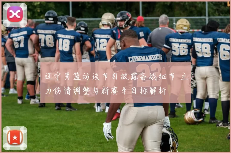 辽宁男篮访谈节目披露备战细节 主力伤情调整与新赛季目标解析