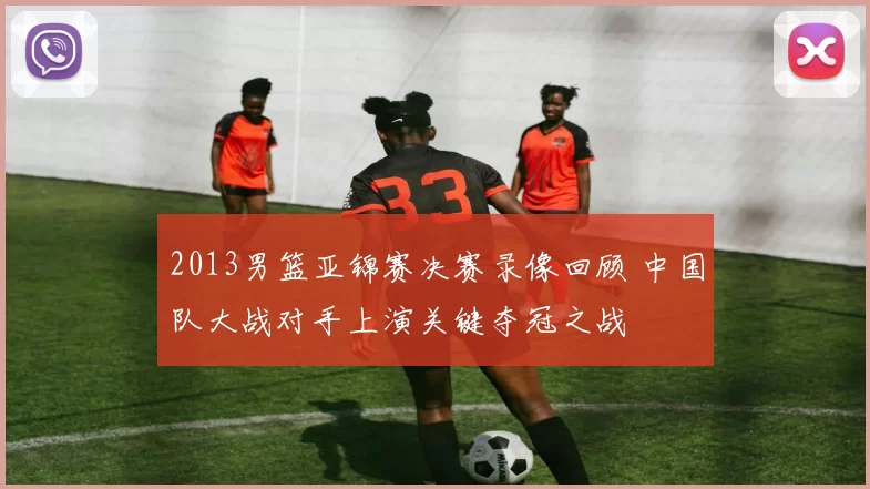 2013男篮亚锦赛决赛录像回顾 中国队大战对手上演关键夺冠之战