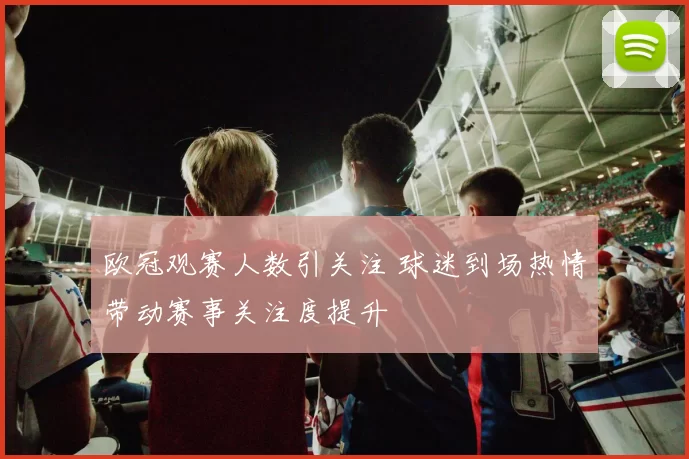 欧冠观赛人数引关注 球迷到场热情带动赛事关注度提升