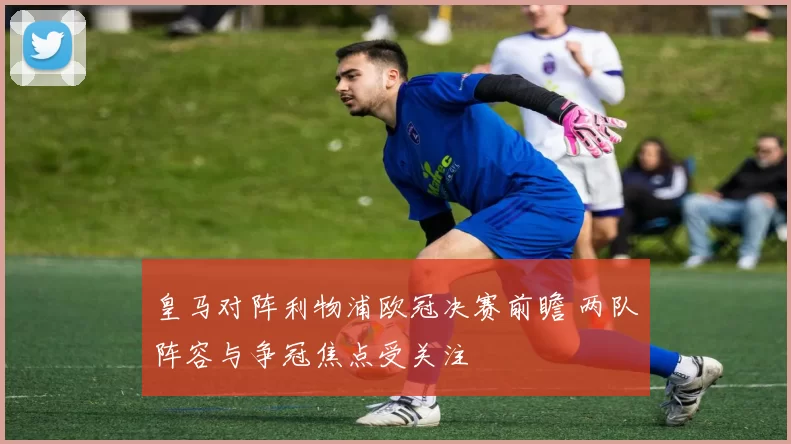 皇马对阵利物浦欧冠决赛前瞻 两队阵容与争冠焦点受关注