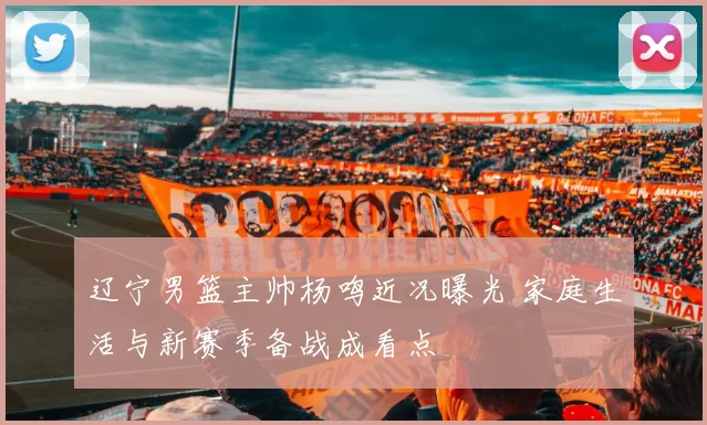 辽宁男篮主帅杨鸣近况曝光 家庭生活与新赛季备战成看点