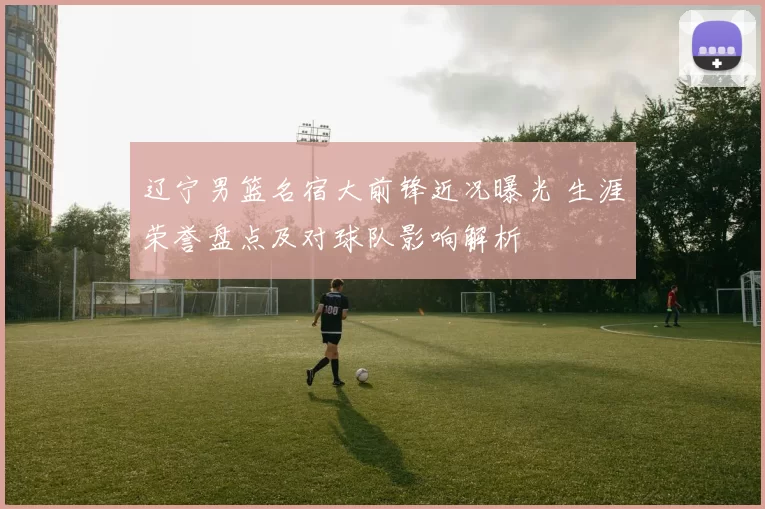 辽宁男篮名宿大前锋近况曝光 生涯荣誉盘点及对球队影响解析