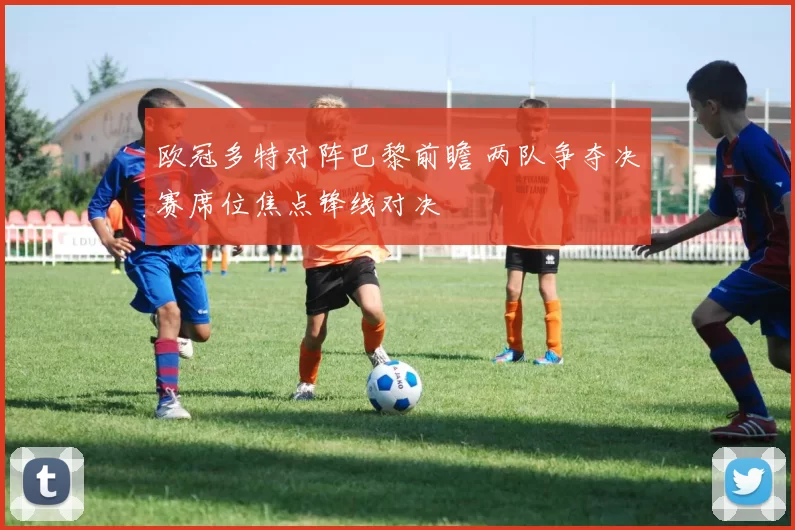 欧冠多特对阵巴黎前瞻 两队争夺决赛席位焦点锋线对决