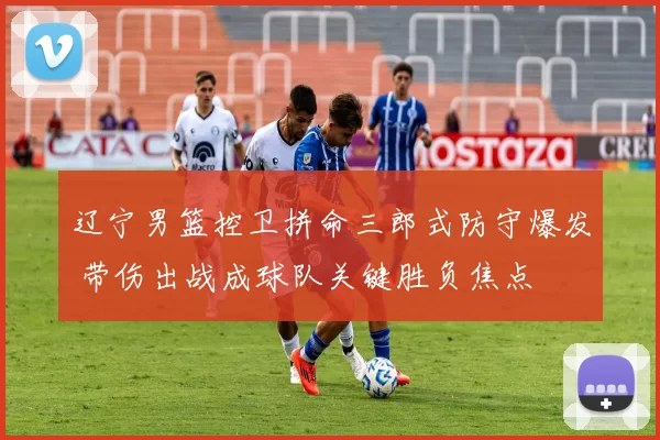 辽宁男篮控卫拼命三郎式防守爆发 带伤出战成球队关键胜负焦点