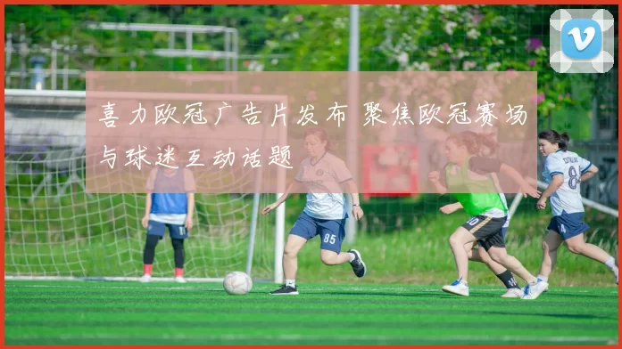喜力欧冠广告片发布 聚焦欧冠赛场与球迷互动话题
