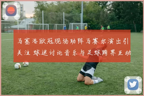 马塞洛欧冠现场助阵马赛尔演出引关注 球迷讨论音乐与足球跨界互动