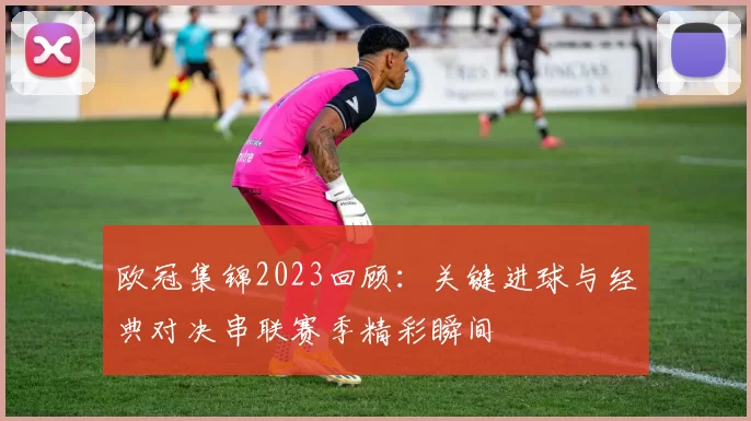 欧冠集锦2023回顾：关键进球与经典对决串联赛季精彩瞬间