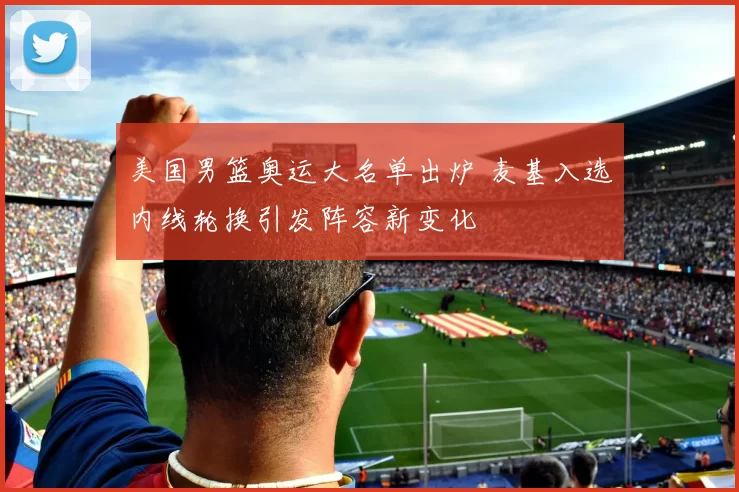 美国男篮奥运大名单出炉 麦基入选内线轮换引发阵容新变化