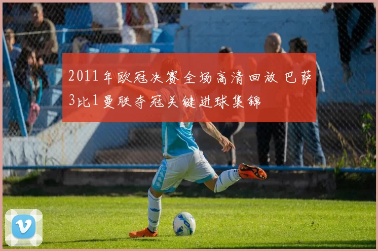 2011年欧冠决赛全场高清回放 巴萨3比1曼联夺冠关键进球集锦