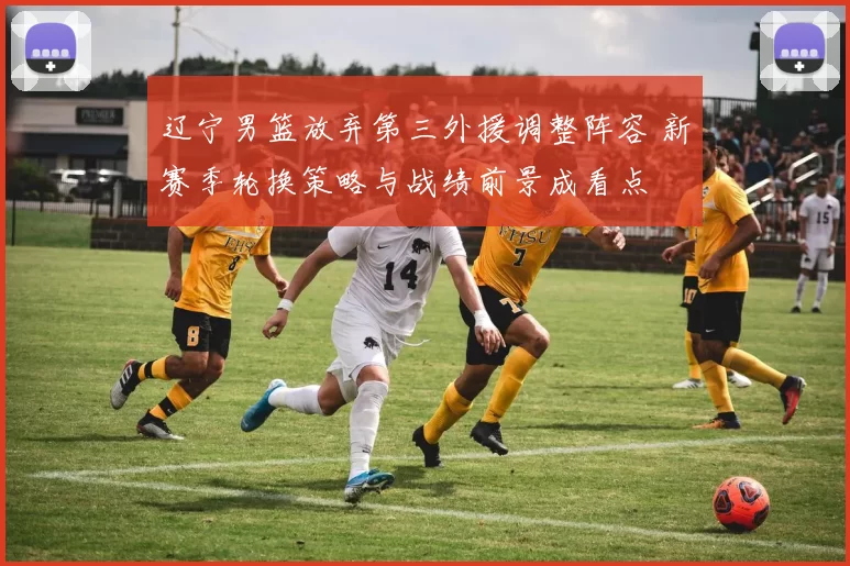 辽宁男篮放弃第三外援调整阵容 新赛季轮换策略与战绩前景成看点