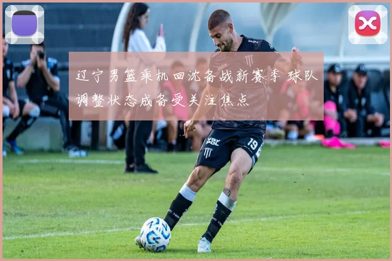 辽宁男篮乘机回沈备战新赛季 球队调整状态成备受关注焦点