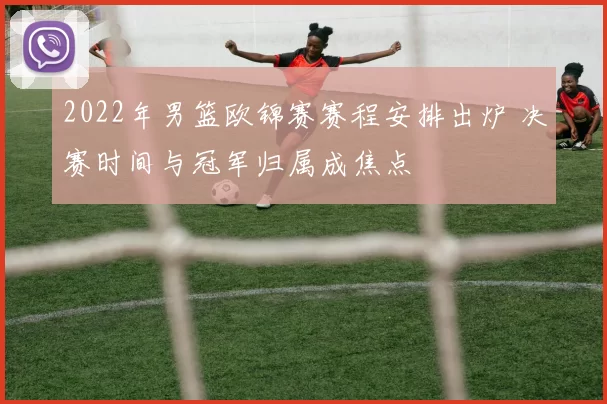 2022年男篮欧锦赛赛程安排出炉 决赛时间与冠军归属成焦点