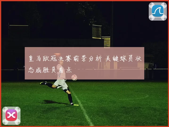 皇马欧冠决赛前景分析 关键球员状态成胜负看点