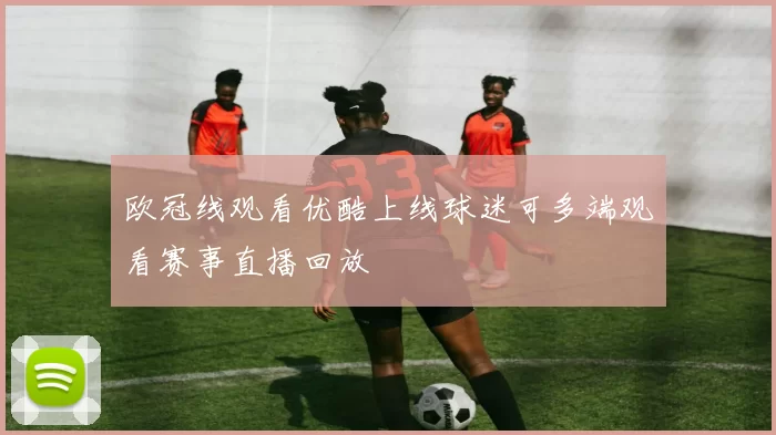 欧冠线观看优酷上线球迷可多端观看赛事直播回放