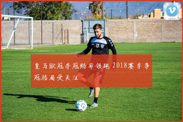 皇马欧冠夺冠赔率领跑 2018赛季争冠格局受关注