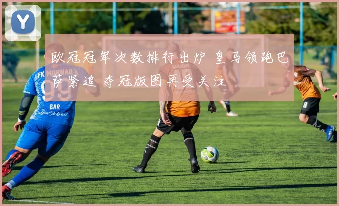 欧冠冠军次数排行出炉 皇马领跑巴萨紧追 夺冠版图再受关注