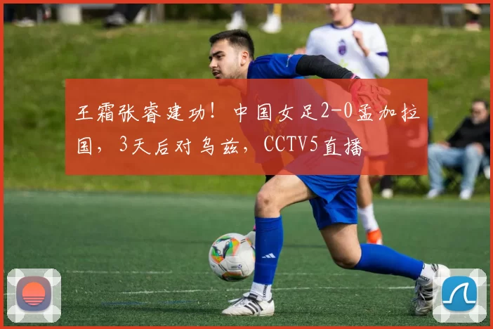 王霜张睿建功！中国女足2-0孟加拉国，3天后对乌兹，CCTV5直播