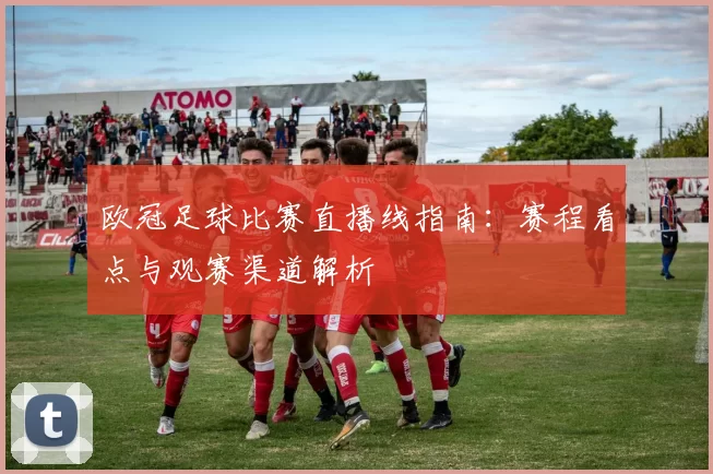 欧冠足球比赛直播线指南：赛程看点与观赛渠道解析