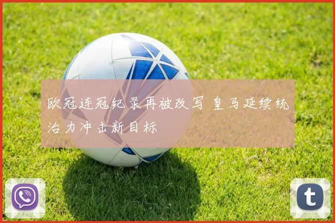 欧冠连冠纪录再被改写 皇马延续统治力冲击新目标