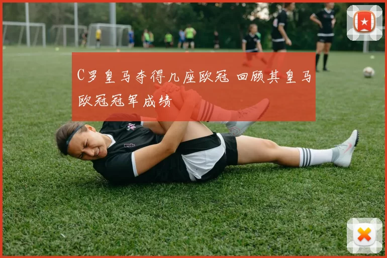 C罗皇马夺得几座欧冠 回顾其皇马欧冠冠军成绩