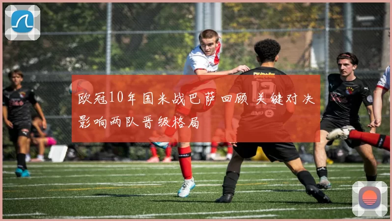 欧冠10年国米战巴萨回顾 关键对决影响两队晋级格局