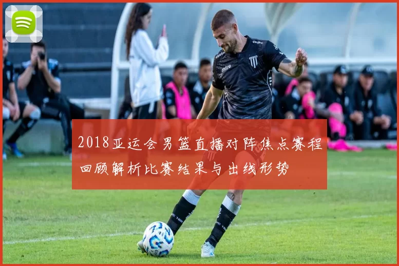 2018亚运会男篮直播对阵焦点赛程回顾解析比赛结果与出线形势