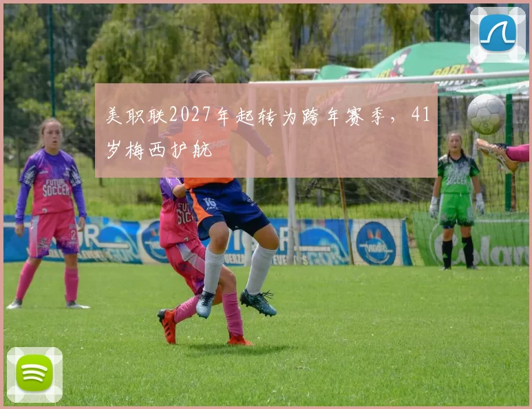 美职联2027年起转为跨年赛季，41岁梅西护航