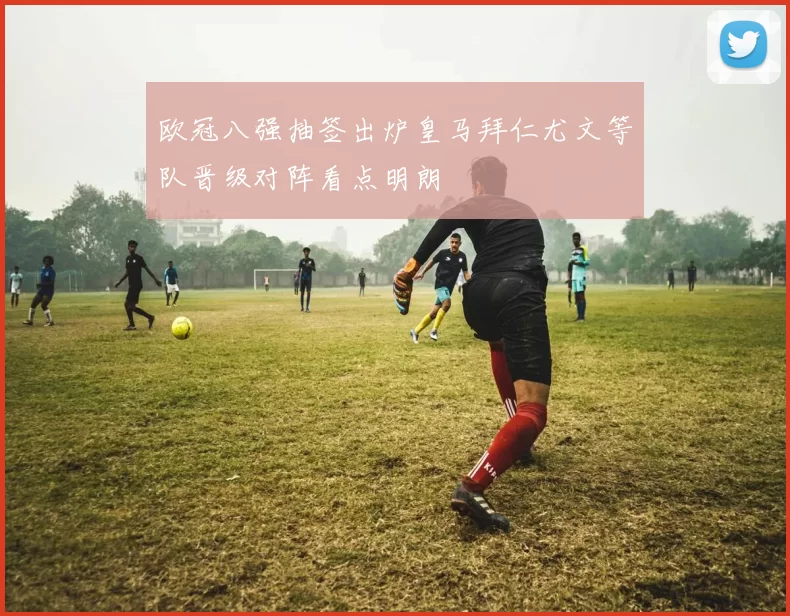 欧冠八强抽签出炉皇马拜仁尤文等队晋级对阵看点明朗