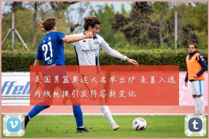 美国男篮奥运大名单出炉 麦基入选内线轮换引发阵容新变化