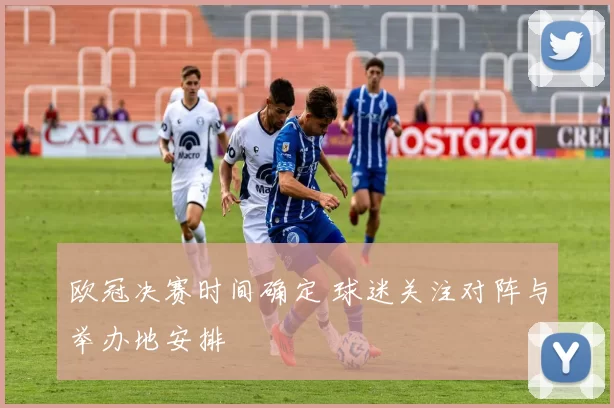 欧冠决赛时间确定 球迷关注对阵与举办地安排