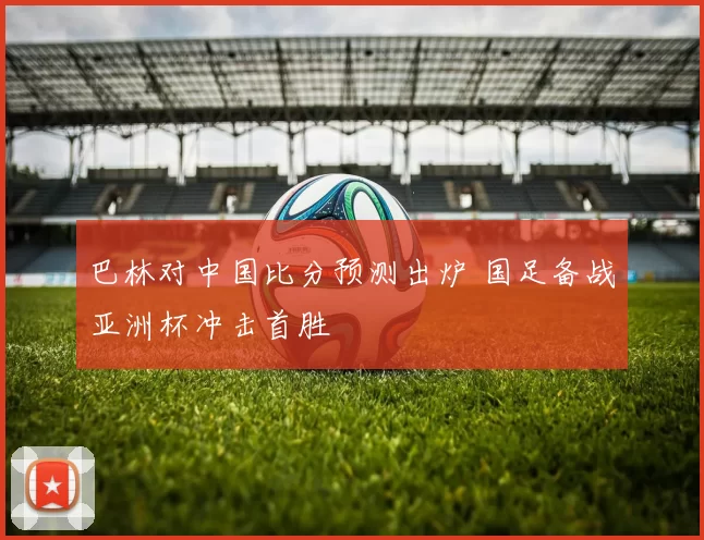 巴林对中国比分预测出炉 国足备战亚洲杯冲击首胜