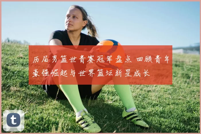 历届男篮世青赛冠军盘点 回顾青年豪强崛起与世界篮坛新星成长