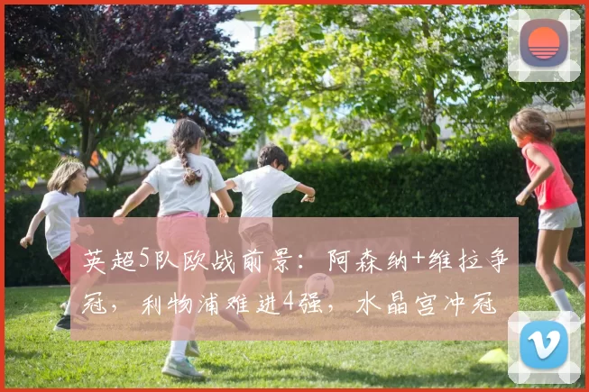 英超5队欧战前景：阿森纳+维拉争冠，利物浦难进4强，水晶宫冲冠