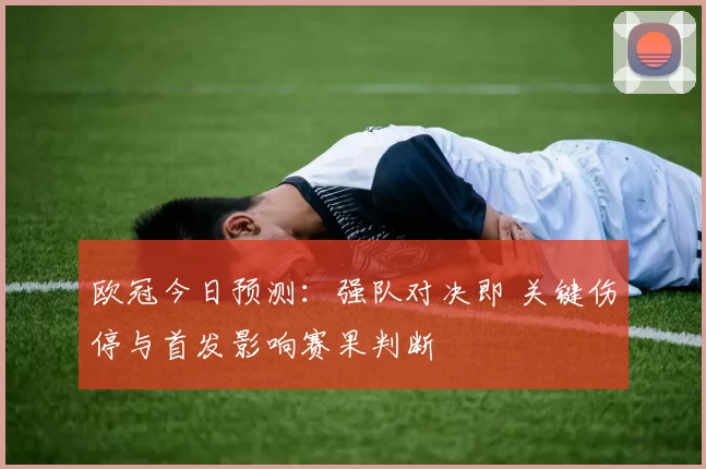 欧冠今日预测：强队对决即 关键伤停与首发影响赛果判断