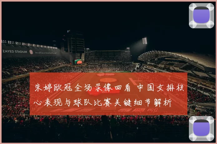 朱婷欧冠全场录像回看 中国女排核心表现与球队比赛关键细节解析
