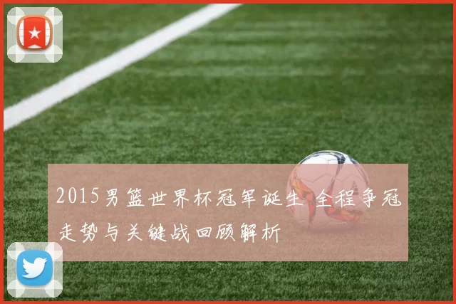 2015男篮世界杯冠军诞生 全程争冠走势与关键战回顾解析