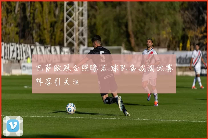 巴萨欧冠合照曝光 球队备战淘汰赛阵容引关注